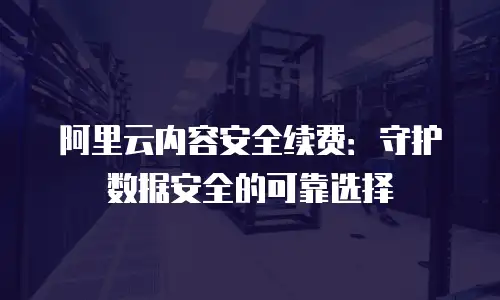 阿里云内容安全续费：守护数据安全的可靠选择