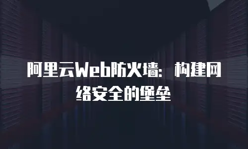 阿里云Web防火墙：构建网络安全的堡垒