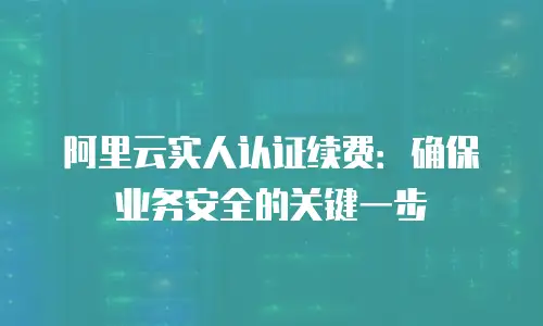 阿里云实人认证续费：确保业务安全的关键一步