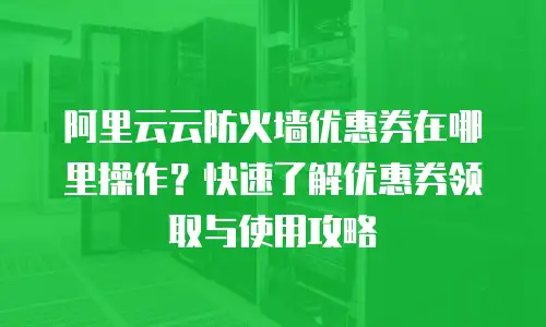 阿里云云防火墙优惠券在哪里操作？快速了解优惠券领取与使用攻略