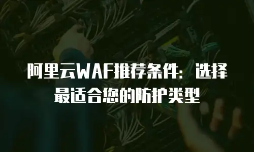 阿里云WAF推荐条件：选择最适合您的防护类型