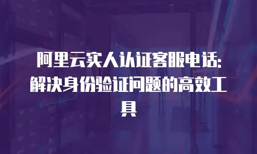 阿里云实人认证客服电话: 解决身份验证问题的高效工具