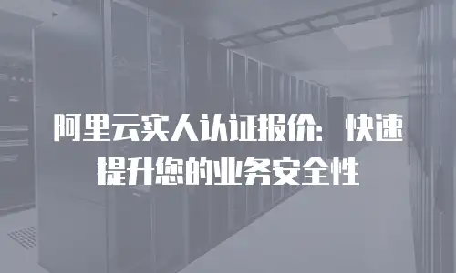 阿里云实人认证报价：快速提升您的业务安全性