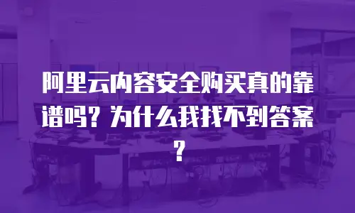 阿里云内容安全购买真的靠谱吗？为什么我找不到答案？