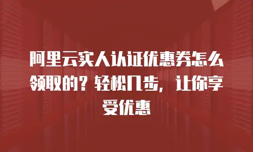 阿里云实人认证优惠券怎么领取的？轻松几步，让你享受优惠