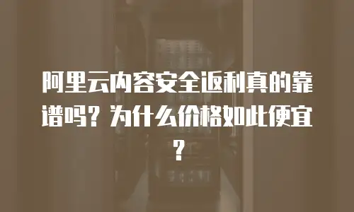 阿里云内容安全返利真的靠谱吗？为什么价格如此便宜？