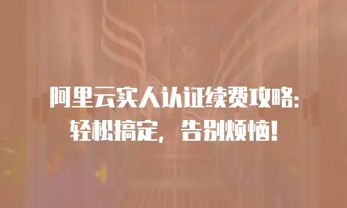 阿里云实人认证续费攻略：轻松搞定，告别烦恼！