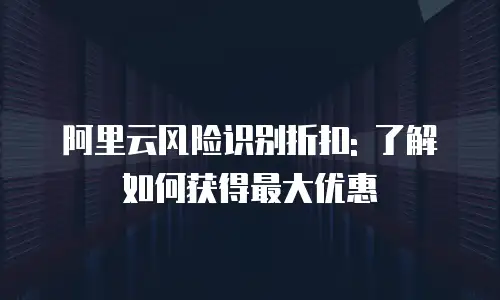 阿里云风险识别折扣: 了解如何获得最大优惠