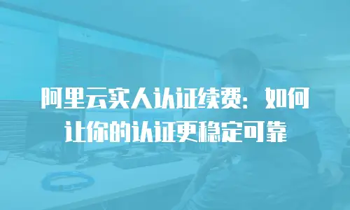 阿里云实人认证续费：如何让你的认证更稳定可靠