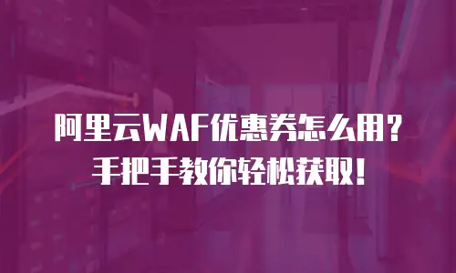 阿里云WAF优惠券怎么用？手把手教你轻松获取！