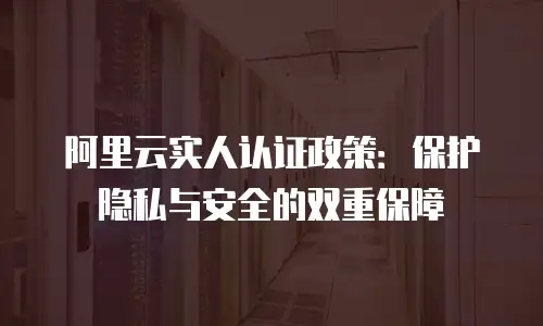 阿里云实人认证政策：保护隐私与安全的双重保障