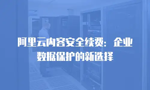 阿里云内容安全续费：企业数据保护的新选择