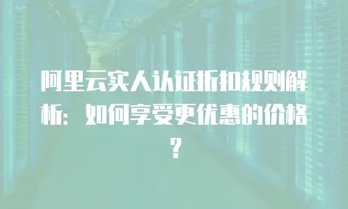 阿里云实人认证折扣规则解析：如何享受更优惠的价格？