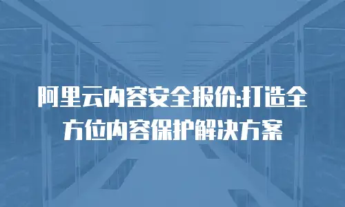 阿里云内容安全报价:打造全方位内容保护解决方案