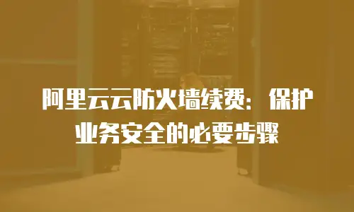 阿里云云防火墙续费：保护业务安全的必要步骤
