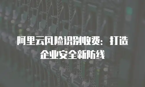 阿里云风险识别收费：打造企业安全新防线