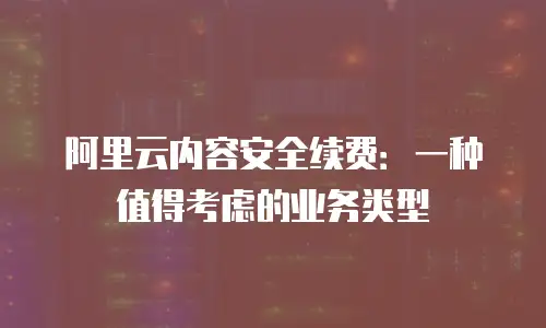 阿里云内容安全续费：一种值得考虑的业务类型