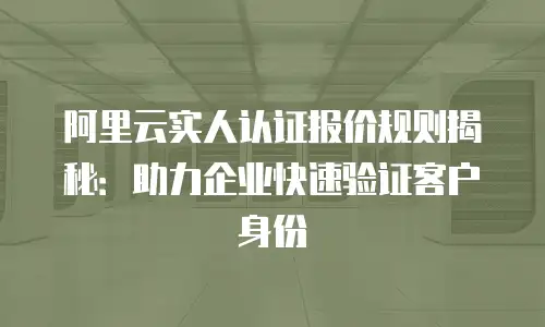 阿里云实人认证报价规则揭秘：助力企业快速验证客户身份