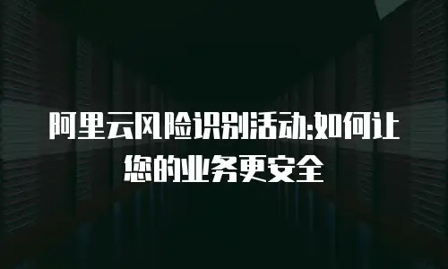 阿里云风险识别活动:如何让您的业务更安全