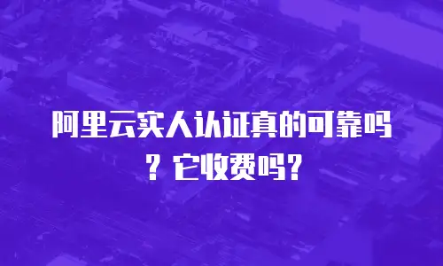 阿里云实人认证真的可靠吗？它收费吗？