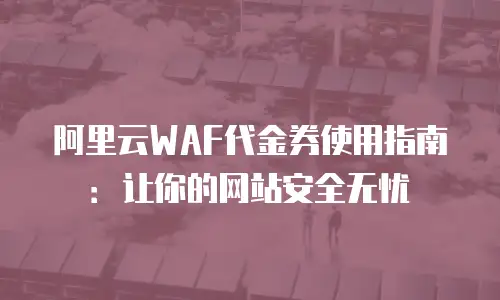 阿里云WAF代金券使用指南：让你的网站安全无忧