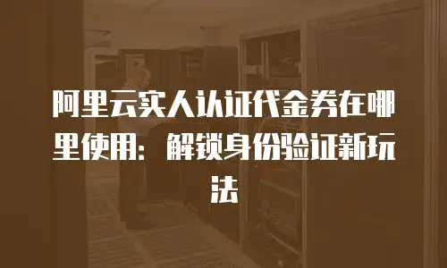 阿里云实人认证代金券在哪里使用：解锁身份验证新玩法