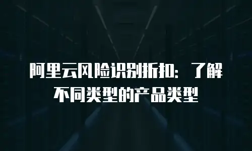 阿里云风险识别折扣：了解不同类型的产品类型
