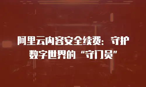 阿里云内容安全续费：守护数字世界的“守门员”