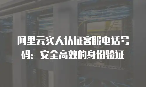 阿里云实人认证客服电话号码：安全高效的身份验证