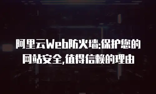 阿里云Web防火墙:保护您的网站安全,值得信赖的理由