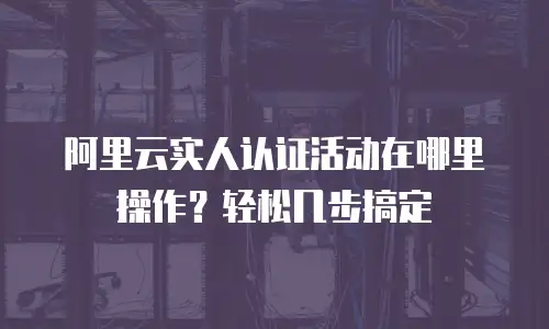阿里云实人认证活动在哪里操作？轻松几步搞定