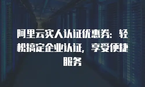 阿里云实人认证优惠券：轻松搞定企业认证，享受便捷服务