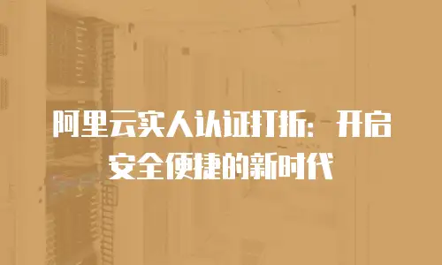 阿里云实人认证打折：开启安全便捷的新时代
