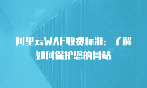 阿里云WAF收费标准：了解如何保护您的网站