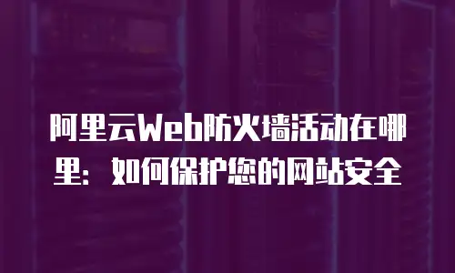 阿里云Web防火墙活动在哪里：如何保护您的网站安全
