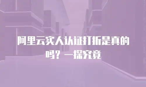 阿里云实人认证打折是真的吗？一探究竟