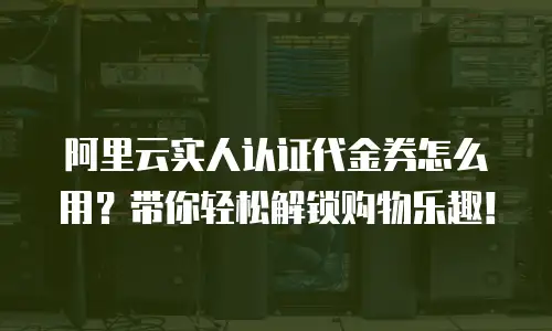 阿里云实人认证代金券怎么用？带你轻松解锁购物乐趣！