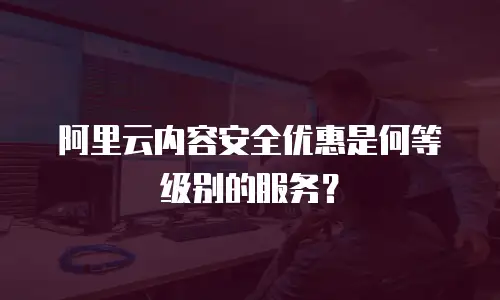阿里云内容安全优惠是何等级别的服务？