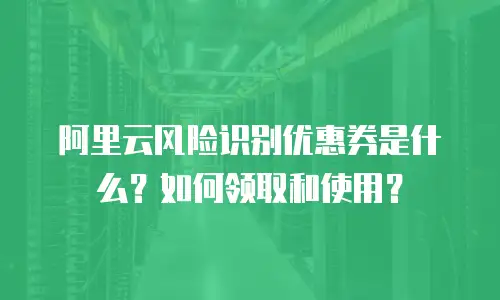 阿里云风险识别优惠券是什么？如何领取和使用？
