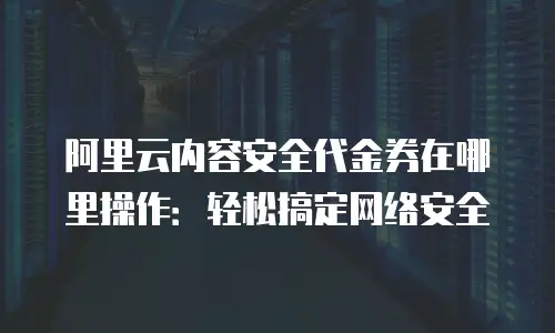 阿里云内容安全代金券在哪里操作：轻松搞定网络安全