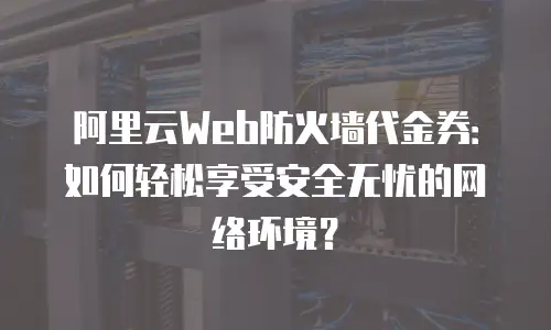 阿里云Web防火墙代金券：如何轻松享受安全无忧的网络环境？