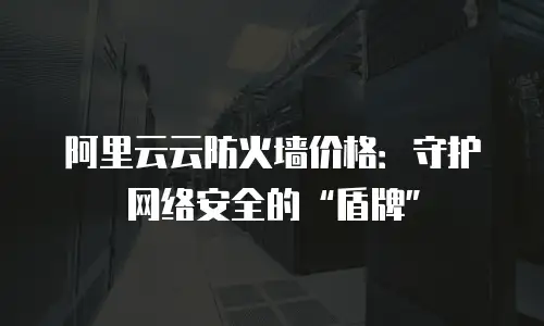 阿里云云防火墙价格：守护网络安全的&ldquo;盾牌&rdquo;