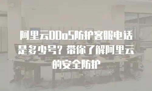 阿里云DDoS防护客服电话是多少号？带你了解阿里云的安全防护