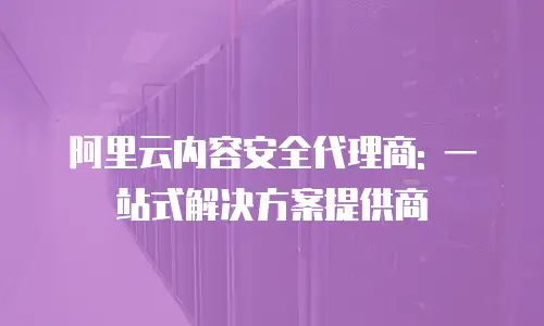 阿里云内容安全代理商: 一站式解决方案提供商