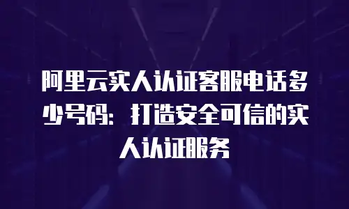 阿里云实人认证客服电话多少号码：打造安全可信的实人认证服务