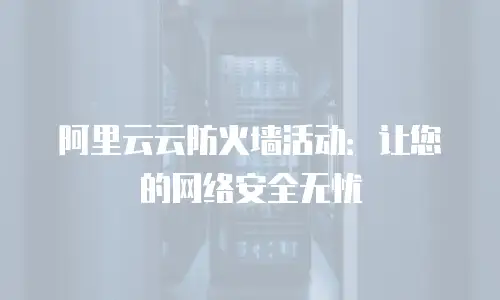 阿里云云防火墙活动：让您的网络安全无忧