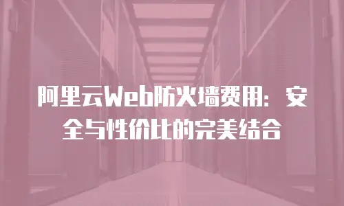 阿里云Web防火墙费用：安全与性价比的完美结合