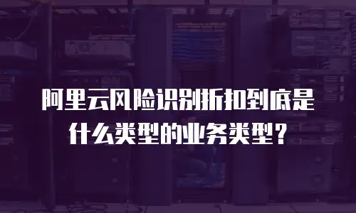 阿里云风险识别折扣到底是什么类型的业务类型？