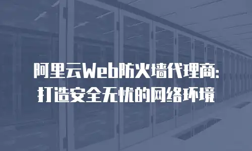 阿里云Web防火墙代理商：打造安全无忧的网络环境