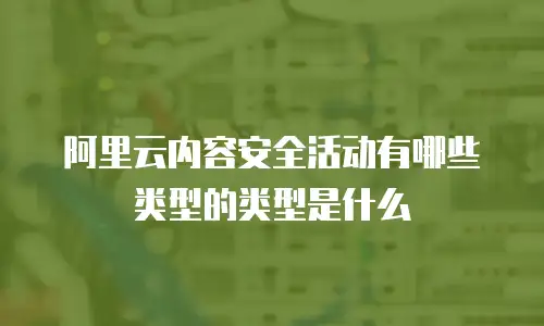 阿里云内容安全活动有哪些类型的类型是什么